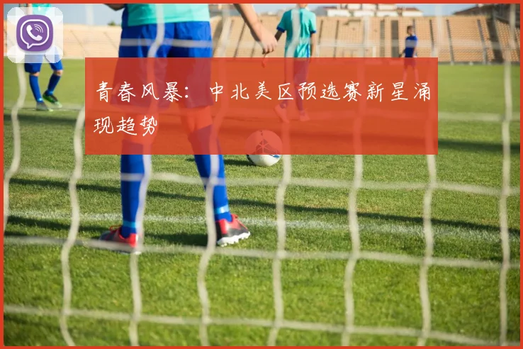 青春风暴：中北美区预选赛新星涌现趋势
