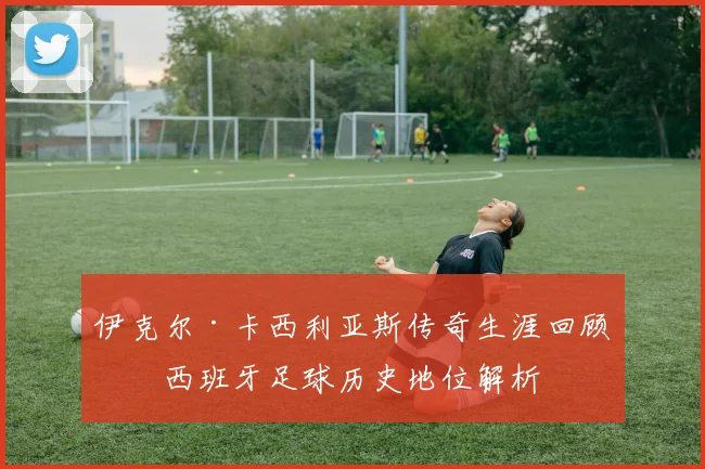 伊克尔·卡西利亚斯传奇生涯回顾与西班牙足球历史地位解析
