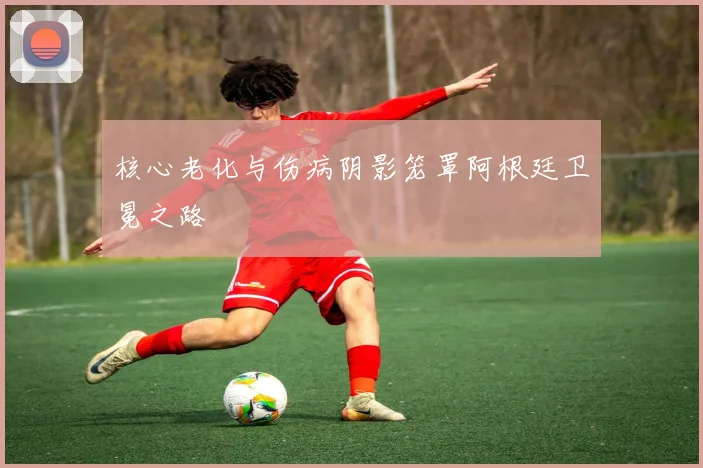 核心老化与伤病阴影笼罩阿根廷卫冕之路
