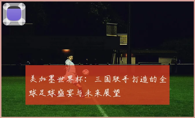美加墨世界杯：三国联手打造的全球足球盛宴与未来展望