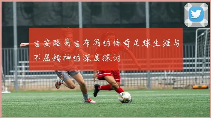 吉安路易吉布冯的传奇足球生涯与不屈精神的深度探讨