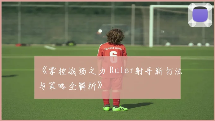 《掌控战场之力 Ruler射手新打法与策略全解析》