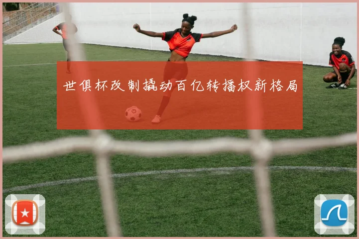 世俱杯改制撬动百亿转播权新格局