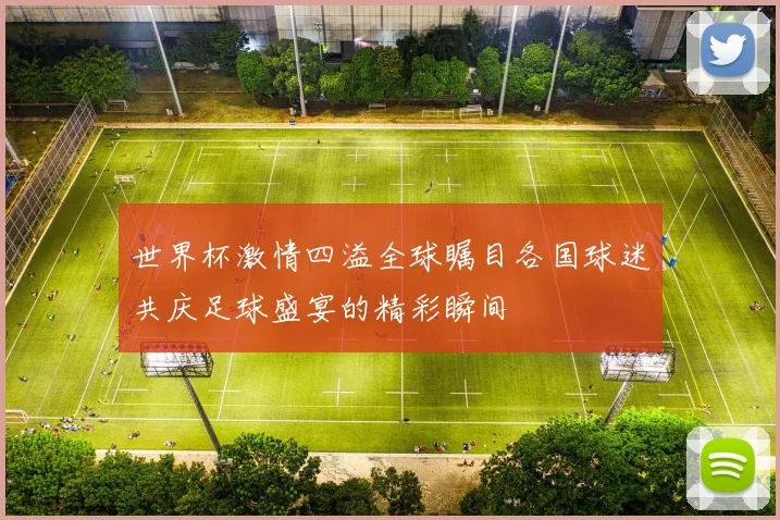 世界杯激情四溢全球瞩目各国球迷共庆足球盛宴的精彩瞬间