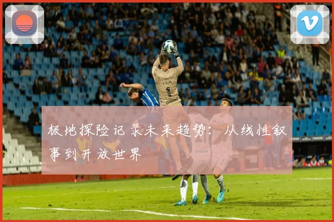 极地探险记录未来趋势：从线性叙事到开放世界