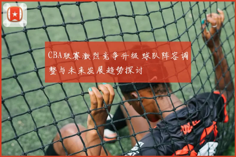 CBA联赛激烈竞争升级 球队阵容调整与未来发展趋势探讨