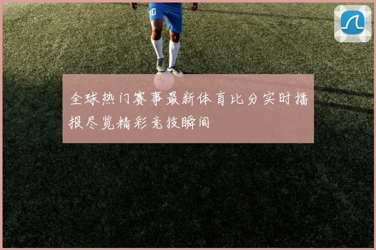 全球热门赛事最新体育比分实时播报尽览精彩竞技瞬间