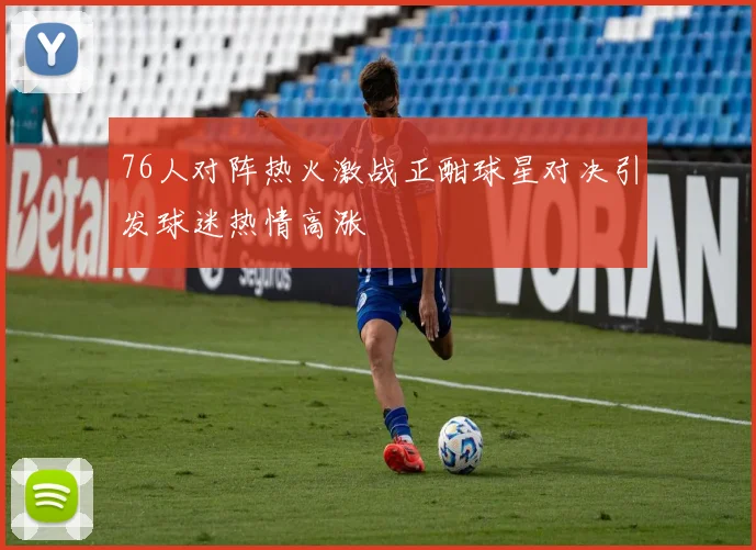 76人对阵热火激战正酣球星对决引发球迷热情高涨