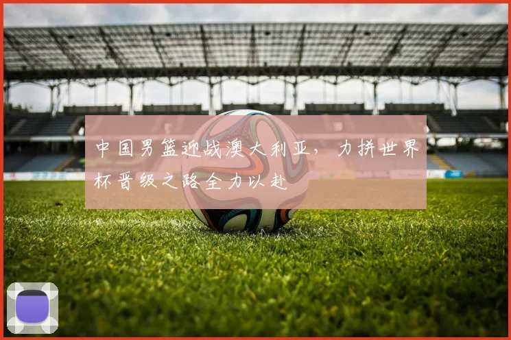 中国男篮迎战澳大利亚，力拼世界杯晋级之路全力以赴