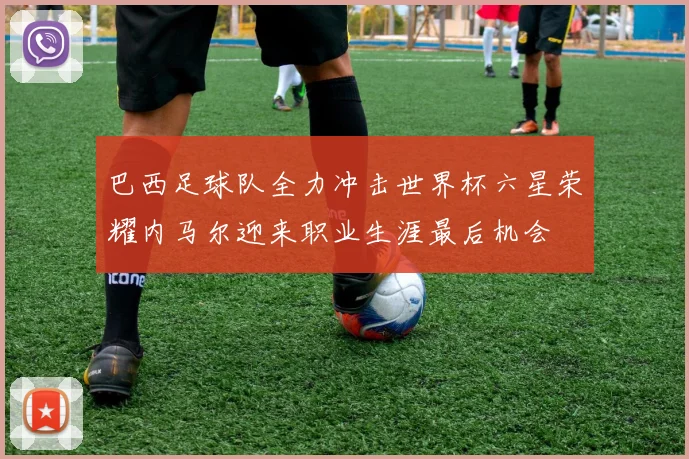 巴西足球队全力冲击世界杯六星荣耀内马尔迎来职业生涯最后机会