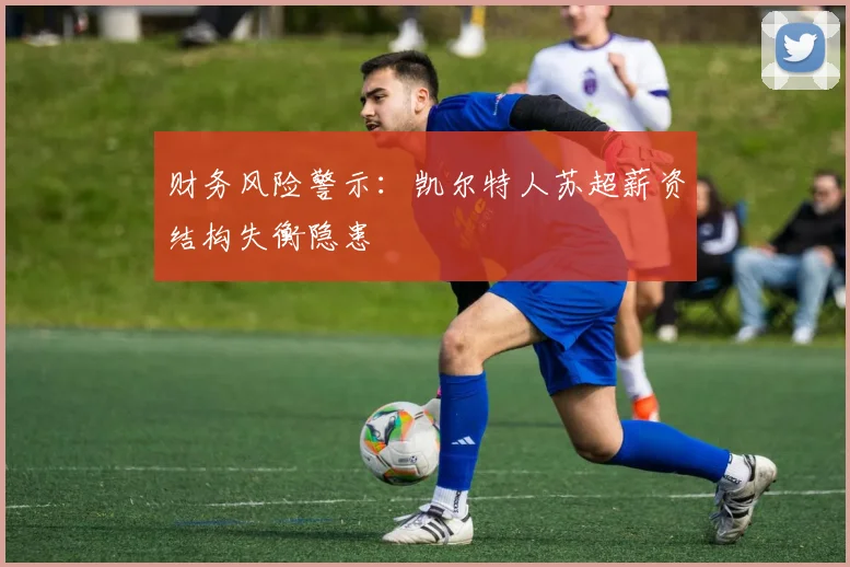 财务风险警示：凯尔特人苏超薪资结构失衡隐患
