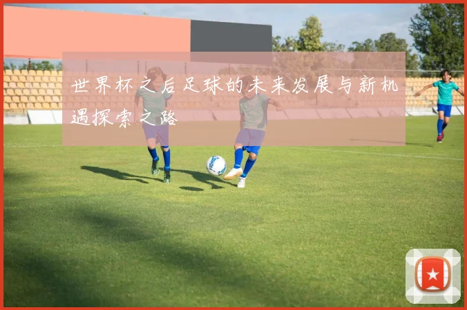 世界杯之后足球的未来发展与新机遇探索之路